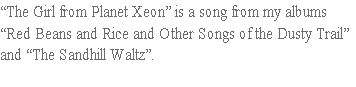 “The Girl from Planet Xeon” is a song from my albums
“Red Beans and Rice and Other Songs of the Dusty Trail”
and “The Sandhill Waltz”.  
